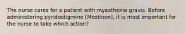 The nurse cares for a patient with myasthenia gravis. Before administering pyridostigmine [Mestinon], it is most important for the nurse to take which action?