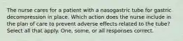 The nurse cares for a patient with a nasogastric tube for gastric decompression in place. Which action does the nurse include in the plan of care to prevent adverse effects related to the tube? Select all that apply. One, some, or all responses correct.