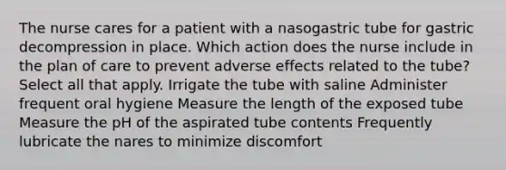 The nurse cares for a patient with a nasogastric tube for gastric decompression in place. Which action does the nurse include in the plan of care to prevent adverse effects related to the tube? Select all that apply. Irrigate the tube with saline Administer frequent oral hygiene Measure the length of the exposed tube Measure the pH of the aspirated tube contents Frequently lubricate the nares to minimize discomfort