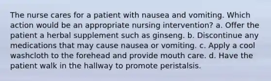 The nurse cares for a patient with nausea and vomiting. Which action would be an appropriate nursing intervention? a. Offer the patient a herbal supplement such as ginseng. b. Discontinue any medications that may cause nausea or vomiting. c. Apply a cool washcloth to the forehead and provide mouth care. d. Have the patient walk in the hallway to promote peristalsis.