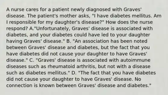 A nurse cares for a patient newly diagnosed with Graves' disease. The patient's mother asks, "I have diabetes mellitus. Am I responsible for my daughter's disease?" How does the nurse respond? A."Unfortunately, Graves' disease is associated with diabetes, and your diabetes could have led to your daughter having Graves' disease." B. "An association has been noted between Graves' disease and diabetes, but the fact that you have diabetes did not cause your daughter to have Graves' disease." C. "Graves' disease is associated with autoimmune diseases such as rheumatoid arthritis, but not with a disease such as diabetes mellitus." D. "The fact that you have diabetes did not cause your daughter to have Graves' disease. No connection is known between Graves' disease and diabetes."