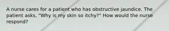 A nurse cares for a patient who has obstructive jaundice. The patient asks, "Why is my skin so itchy?" How would the nurse respond?