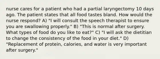 nurse cares for a patient who had a partial laryngectomy 10 days ago. The patient states that all food tastes bland. How would the nurse respond? A) "I will consult the speech therapist to ensure you are swallowing properly." B) "This is normal after surgery. What types of food do you like to eat?" C) "I will ask the dietitian to change the consistency of the food in your diet." D) "Replacement of protein, calories, and water is very important after surgery."