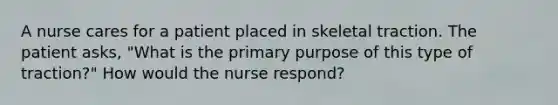 A nurse cares for a patient placed in skeletal traction. The patient asks, "What is the primary purpose of this type of traction?" How would the nurse respond?