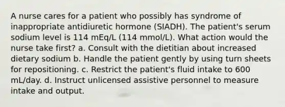 A nurse cares for a patient who possibly has syndrome of inappropriate antidiuretic hormone (SIADH). The patient's serum sodium level is 114 mEq/L (114 mmol/L). What action would the nurse take first? a. Consult with the dietitian about increased dietary sodium b. Handle the patient gently by using turn sheets for repositioning. c. Restrict the patient's fluid intake to 600 mL/day. d. Instruct unlicensed assistive personnel to measure intake and output.