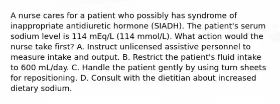 A nurse cares for a patient who possibly has syndrome of inappropriate antidiuretic hormone (SIADH). The patient's serum sodium level is 114 mEq/L (114 mmol/L). What action would the nurse take first? A. Instruct unlicensed assistive personnel to measure intake and output. B. Restrict the patient's fluid intake to 600 mL/day. C. Handle the patient gently by using turn sheets for repositioning. D. Consult with the dietitian about increased dietary sodium.