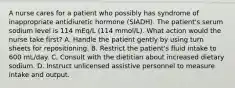 A nurse cares for a patient who possibly has syndrome of inappropriate antidiuretic hormone (SIADH). The patient's serum sodium level is 114 mEq/L (114 mmol/L). What action would the nurse take first? A. Handle the patient gently by using turn sheets for repositioning. B. Restrict the patient's fluid intake to 600 mL/day. C. Consult with the dietitian about increased dietary sodium. D. Instruct unlicensed assistive personnel to measure intake and output.