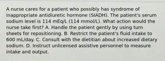 A nurse cares for a patient who possibly has syndrome of inappropriate antidiuretic hormone (SIADH). The patient's serum sodium level is 114 mEq/L (114 mmol/L). What action would the nurse take first? A. Handle the patient gently by using turn sheets for repositioning. B. Restrict the patient's fluid intake to 600 mL/day. C. Consult with the dietitian about increased dietary sodium. D. Instruct unlicensed assistive personnel to measure intake and output.