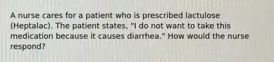 A nurse cares for a patient who is prescribed lactulose (Heptalac). The patient states, "I do not want to take this medication because it causes diarrhea." How would the nurse respond?