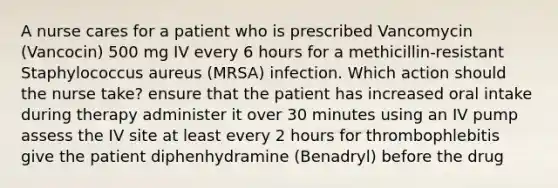 A nurse cares for a patient who is prescribed Vancomycin (Vancocin) 500 mg IV every 6 hours for a methicillin-resistant Staphylococcus aureus (MRSA) infection. Which action should the nurse take? ensure that the patient has increased oral intake during therapy administer it over 30 minutes using an IV pump assess the IV site at least every 2 hours for thrombophlebitis give the patient diphenhydramine (Benadryl) before the drug