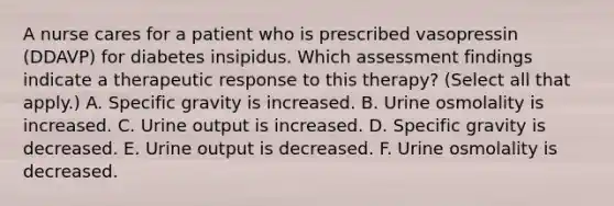 A nurse cares for a patient who is prescribed vasopressin (DDAVP) for diabetes insipidus. Which assessment findings indicate a therapeutic response to this therapy? (Select all that apply.) A. Specific gravity is increased. B. Urine osmolality is increased. C. Urine output is increased. D. Specific gravity is decreased. E. Urine output is decreased. F. Urine osmolality is decreased.