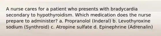 A nurse cares for a patient who presents with bradycardia secondary to hypothyroidism. Which medication does the nurse prepare to administer? a. Propranolol (Inderal) b. Levothyroxine sodium (Synthroid) c. Atropine sulfate d. Epinephrine (Adrenalin)