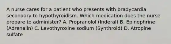 A nurse cares for a patient who presents with bradycardia secondary to hypothyroidism. Which medication does the nurse prepare to administer? A. Propranolol (Inderal) B. Epinephrine (Adrenalin) C. Levothyroxine sodium (Synthroid) D. Atropine sulfate