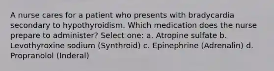 A nurse cares for a patient who presents with bradycardia secondary to hypothyroidism. Which medication does the nurse prepare to administer? Select one: a. Atropine sulfate b. Levothyroxine sodium (Synthroid) c. Epinephrine (Adrenalin) d. Propranolol (Inderal)