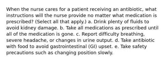 When the nurse cares for a patient receiving an antibiotic, what instructions will the nurse provide no matter what medication is prescribed? (Select all that apply.) a. Drink plenty of fluids to avoid kidney damage. b. Take all medications as prescribed until all of the medication is gone. c. Report difficulty breathing, severe headache, or changes in urine output. d. Take antibiotic with food to avoid gastrointestinal (GI) upset. e. Take safety precautions such as changing position slowly.