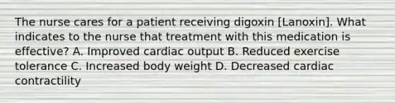 The nurse cares for a patient receiving digoxin [Lanoxin]. What indicates to the nurse that treatment with this medication is effective? A. Improved cardiac output B. Reduced exercise tolerance C. Increased body weight D. Decreased cardiac contractility