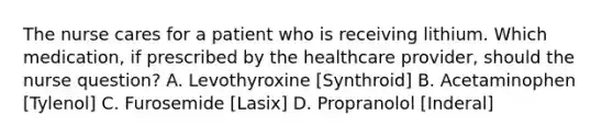 The nurse cares for a patient who is receiving lithium. Which medication, if prescribed by the healthcare provider, should the nurse question? A. Levothyroxine [Synthroid] B. Acetaminophen [Tylenol] C. Furosemide [Lasix] D. Propranolol [Inderal]