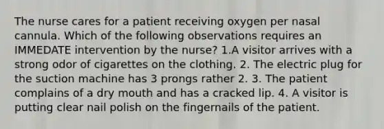 The nurse cares for a patient receiving oxygen per nasal cannula. Which of the following observations requires an IMMEDATE intervention by the nurse? 1.A visitor arrives with a strong odor of cigarettes on the clothing. 2. The electric plug for the suction machine has 3 prongs rather 2. 3. The patient complains of a dry mouth and has a cracked lip. 4. A visitor is putting clear nail polish on the fingernails of the patient.