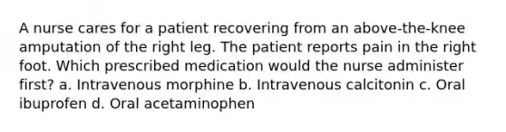 A nurse cares for a patient recovering from an above-the-knee amputation of the right leg. The patient reports pain in the right foot. Which prescribed medication would the nurse administer first? a. Intravenous morphine b. Intravenous calcitonin c. Oral ibuprofen d. Oral acetaminophen