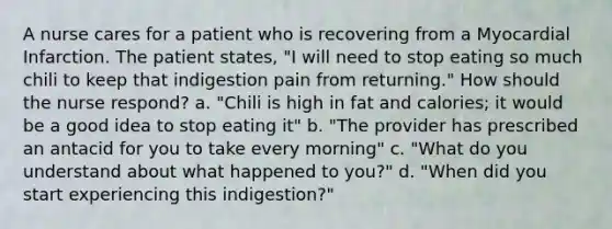 A nurse cares for a patient who is recovering from a Myocardial Infarction. The patient states, "I will need to stop eating so much chili to keep that indigestion pain from returning." How should the nurse respond? a. "Chili is high in fat and calories; it would be a good idea to stop eating it" b. "The provider has prescribed an antacid for you to take every morning" c. "What do you understand about what happened to you?" d. "When did you start experiencing this indigestion?"