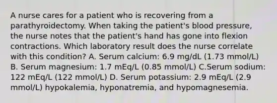 A nurse cares for a patient who is recovering from a parathyroidectomy. When taking the patient's blood pressure, the nurse notes that the patient's hand has gone into flexion contractions. Which laboratory result does the nurse correlate with this condition? A. Serum calcium: 6.9 mg/dL (1.73 mmol/L) B. Serum magnesium: 1.7 mEq/L (0.85 mmol/L) C.Serum sodium: 122 mEq/L (122 mmol/L) D. Serum potassium: 2.9 mEq/L (2.9 mmol/L) hypokalemia, hyponatremia, and hypomagnesemia.