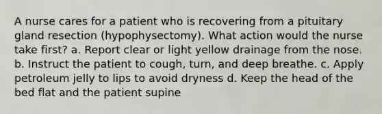 A nurse cares for a patient who is recovering from a pituitary gland resection (hypophysectomy). What action would the nurse take first? a. Report clear or light yellow drainage from the nose. b. Instruct the patient to cough, turn, and deep breathe. c. Apply petroleum jelly to lips to avoid dryness d. Keep the head of the bed flat and the patient supine