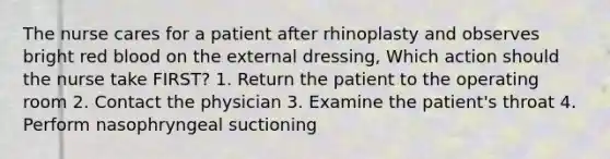 The nurse cares for a patient after rhinoplasty and observes bright red blood on the external dressing, Which action should the nurse take FIRST? 1. Return the patient to the operating room 2. Contact the physician 3. Examine the patient's throat 4. Perform nasophryngeal suctioning