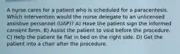 A nurse cares for a patient who is scheduled for a paracentesis. Which intervention would the nurse delegate to an unlicensed assistive personnel (UAP)? A) Have the patient sign the informed consent form. B) Assist the patient to void before the procedure. C) Help the patient lie flat in bed on the right side. D) Get the patient into a chair after the procedure.