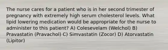 The nurse cares for a patient who is in her second trimester of pregnancy with extremely high serum cholesterol levels. What lipid lowering medication would be appropriate for the nurse to administer to this patient? A) Colesevelam (Welchol) B) Pravastatin (Pravachol) C) Simvastatin (Zocor) D) Atorvastatin (Lipitor)