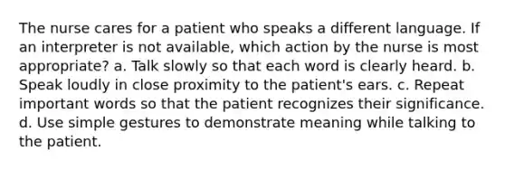 The nurse cares for a patient who speaks a different language. If an interpreter is not available, which action by the nurse is most appropriate? a. Talk slowly so that each word is clearly heard. b. Speak loudly in close proximity to the patient's ears. c. Repeat important words so that the patient recognizes their significance. d. Use simple gestures to demonstrate meaning while talking to the patient.