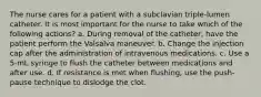 The nurse cares for a patient with a subclavian triple-lumen catheter. It is most important for the nurse to take which of the following actions? a. During removal of the catheter, have the patient perform the Valsalva maneuver. b. Change the injection cap after the administration of intravenous medications. c. Use a 5-mL syringe to flush the catheter between medications and after use. d. If resistance is met when flushing, use the push-pause technique to dislodge the clot.