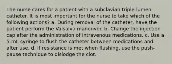 The nurse cares for a patient with a subclavian triple-lumen catheter. It is most important for the nurse to take which of the following actions? a. During removal of the catheter, have the patient perform the Valsalva maneuver. b. Change the injection cap after the administration of intravenous medications. c. Use a 5-mL syringe to flush the catheter between medications and after use. d. If resistance is met when flushing, use the push-pause technique to dislodge the clot.