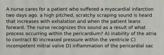 A nurse cares for a patient who suffered a myocardial infarction two days ago. a high pitched, scratchy scraping sound is heard that increases with exhalation and when the patient leans forward. The nurse recognizes this sound as a result of what process occurring within the pericardium? A) inability of the atria to contract B) increased pressure within the ventricle C) incompetent mitral valve D) inflammation of the pericardial sac