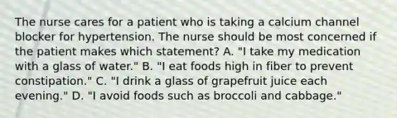 The nurse cares for a patient who is taking a calcium channel blocker for hypertension. The nurse should be most concerned if the patient makes which statement? A. "I take my medication with a glass of water." B. "I eat foods high in fiber to prevent constipation." C. "I drink a glass of grapefruit juice each evening." D. "I avoid foods such as broccoli and cabbage."