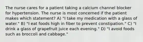 The nurse cares for a patient taking a calcium channel blocker for hypertension. The nurse is most concerned if the patient makes which statement? A) "I take my medication with a glass of water." B) "I eat foods high in fiber to prevent constipation." C) "I drink a glass of grapefruit juice each evening." D) "I avoid foods such as broccoli and cabbage."