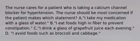 The nurse cares for a patient who is taking a calcium channel blocker for hypertension. The nurse should be most concerned if the patient makes which statement? A."I take my medication with a glass of water." B."I eat foods high in fiber to prevent constipation." C."I drink a glass of grapefruit juice each evening." D. "I avoid foods such as broccoli and cabbage."