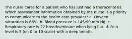 The nurse cares for a patient who has just had a thoracentesis. Which assessment information obtained by the nurse is a priority to communicate to the health care provider? a. Oxygen saturation is 88%. b. Blood pressure is 145/90 mm Hg. c. Respiratory rate is 22 breaths/minute when lying flat. d. Pain level is 5 (on 0 to 10 scale) with a deep breath.