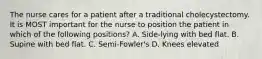 The nurse cares for a patient after a traditional cholecystectomy. It is MOST important for the nurse to position the patient in which of the following positions? A. Side-lying with bed flat. B. Supine with bed flat. C. Semi-Fowler's D. Knees elevated