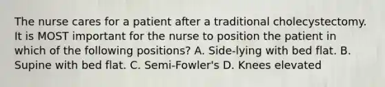 The nurse cares for a patient after a traditional cholecystectomy. It is MOST important for the nurse to position the patient in which of the following positions? A. Side-lying with bed flat. B. Supine with bed flat. C. Semi-Fowler's D. Knees elevated