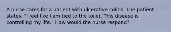 A nurse cares for a patient with ulcerative colitis. The patient states, "I feel like I am tied to the toilet. This disease is controlling my life." How would the nurse respond?