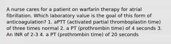 A nurse cares for a patient on warfarin therapy for atrial fibrillation. Which laboratory value is the goal of this form of anticoagulation? 1. aPTT (activated partial thromboplastin time) of three times normal 2. a PT (prothrombin time) of 4 seconds 3. An INR of 2-3 4. a PT (prothrombin time) of 20 seconds