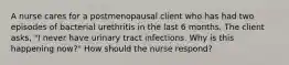 A nurse cares for a postmenopausal client who has had two episodes of bacterial urethritis in the last 6 months. The client asks, "I never have urinary tract infections. Why is this happening now?" How should the nurse respond?