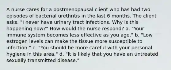 A nurse cares for a postmenopausal client who has had two episodes of bacterial urethritis in the last 6 months. The client asks, "I never have urinary tract infections. Why is this happening now?" How would the nurse respond? a. "Your immune system becomes less effective as you age." b. "Low estrogen levels can make the tissue more susceptible to infection." c. "You should be more careful with your personal hygiene in this area." d. "It is likely that you have an untreated sexually transmitted disease."