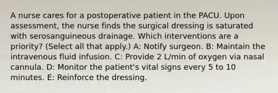 A nurse cares for a postoperative patient in the PACU. Upon assessment, the nurse finds the surgical dressing is saturated with serosanguineous drainage. Which interventions are a priority? (Select all that apply.) A: Notify surgeon. B: Maintain the intravenous fluid infusion. C: Provide 2 L/min of oxygen via nasal cannula. D: Monitor the patient's vital signs every 5 to 10 minutes. E: Reinforce the dressing.