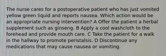 The nurse cares for a postoperative patient who has just vomited yellow green liquid and reports nausea. Which action would be an appropriate nursing intervention? A Offer the patient a herbal supplement such as ginseng. B Apply a cool washcloth to the forehead and provide mouth care. C Take the patient for a walk in the hallway to promote peristalsis. D Discontinue any medications that may cause nausea or vomiting.