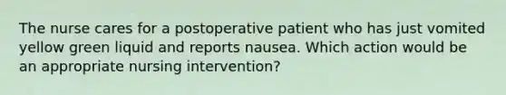 The nurse cares for a postoperative patient who has just vomited yellow green liquid and reports nausea. Which action would be an appropriate nursing intervention?