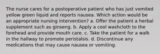 The nurse cares for a postoperative patient who has just vomited yellow green liquid and reports nausea. Which action would be an appropriate nursing intervention? a. Offer the patient a herbal supplement such as ginseng. b. Apply a cool washcloth to the forehead and provide mouth care. c. Take the patient for a walk in the hallway to promote peristalsis. d. Discontinue any medications that may cause nausea or vomiting.