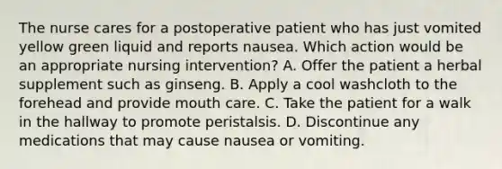 The nurse cares for a postoperative patient who has just vomited yellow green liquid and reports nausea. Which action would be an appropriate nursing intervention? A. Offer the patient a herbal supplement such as ginseng. B. Apply a cool washcloth to the forehead and provide mouth care. C. Take the patient for a walk in the hallway to promote peristalsis. D. Discontinue any medications that may cause nausea or vomiting.