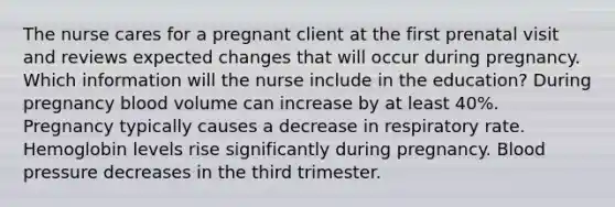 The nurse cares for a pregnant client at the first prenatal visit and reviews expected changes that will occur during pregnancy. Which information will the nurse include in the education? During pregnancy blood volume can increase by at least 40%. Pregnancy typically causes a decrease in respiratory rate. Hemoglobin levels rise significantly during pregnancy. Blood pressure decreases in the third trimester.