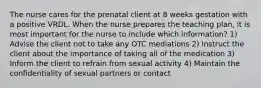 The nurse cares for the prenatal client at 8 weeks gestation with a positive VRDL. When the nurse prepares the teaching plan, it is most important for the nurse to include which information? 1) Advise the client not to take any OTC mediations 2) Instruct the client about the importance of taking all of the medication 3) Inform the client to refrain from sexual activity 4) Maintain the confidentiality of sexual partners or contact